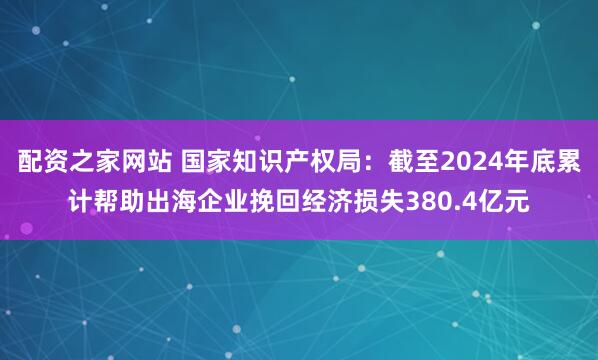 配资之家网站 国家知识产权局:截至2024年底累计帮助出海企业挽回经济损失380.4亿元