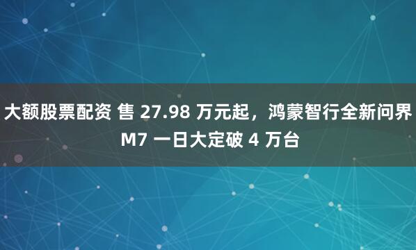 大额股票配资 售 27.98 万元起,鸿蒙智行全新问界 M7 一日大定破 4 万台
