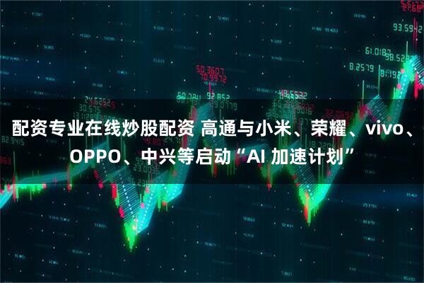 配资专业在线炒股配资 高通与小米、荣耀、vivo、OPPO、中兴等启动“AI 加速计划”