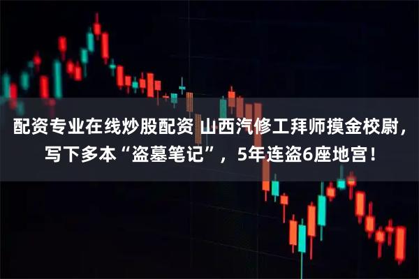 配资专业在线炒股配资 山西汽修工拜师摸金校尉,写下多本“盗墓笔记”,5年连盗6座地宫!