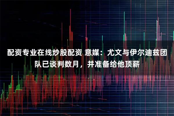 配资专业在线炒股配资 意媒:尤文与伊尔迪兹团队已谈判数月,并准备给他顶薪