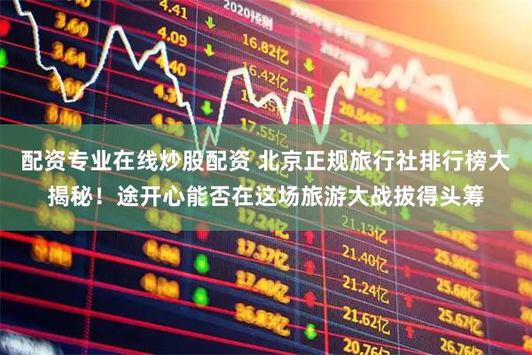 配资专业在线炒股配资 北京正规旅行社排行榜大揭秘！途开心能否在这场旅游大战拔得头筹