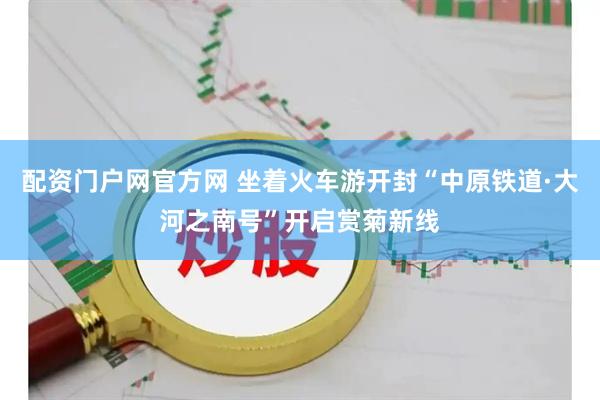 配资门户网官方网 坐着火车游开封“中原铁道·大河之南号”开启赏菊新线