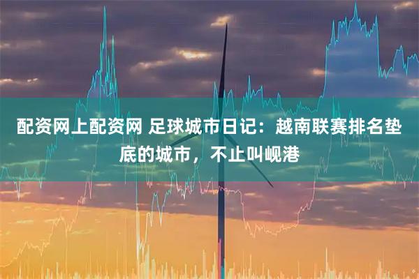 配资网上配资网 足球城市日记:越南联赛排名垫底的城市,不止叫岘港