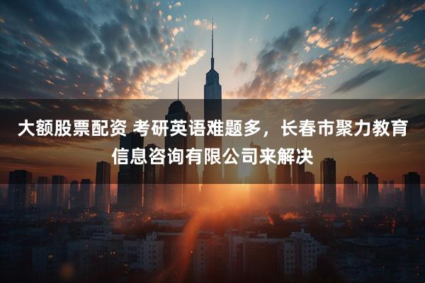 大额股票配资 考研英语难题多,长春市聚力教育信息咨询有限公司来解决