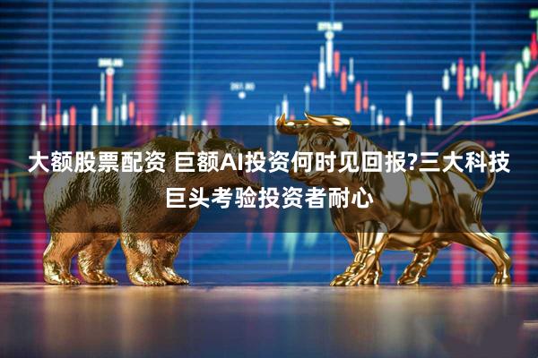 大额股票配资 巨额AI投资何时见回报?三大科技巨头考验投资者耐心