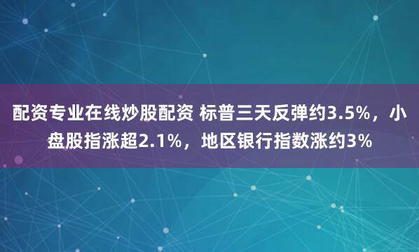 配资专业在线炒股配资 标普三天反弹约3.5%，小盘股指涨超2.1%，地区银行指数涨约3%