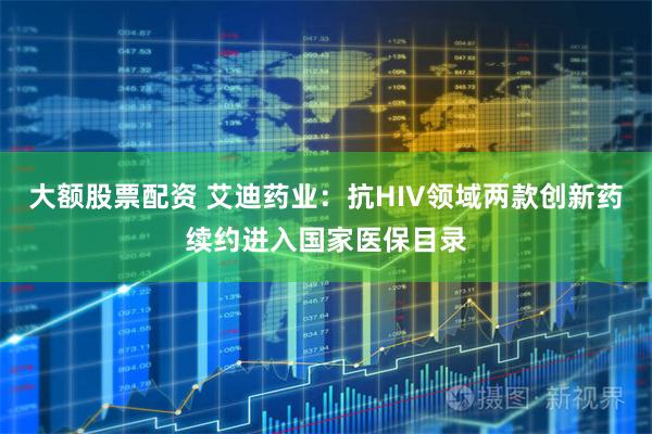 大额股票配资 艾迪药业：抗HIV领域两款创新药续约进入国家医保目录